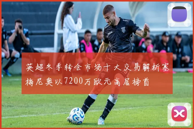 英超冬季转会市场十大交易解析塞梅尼奥以7200万欧元高居榜首