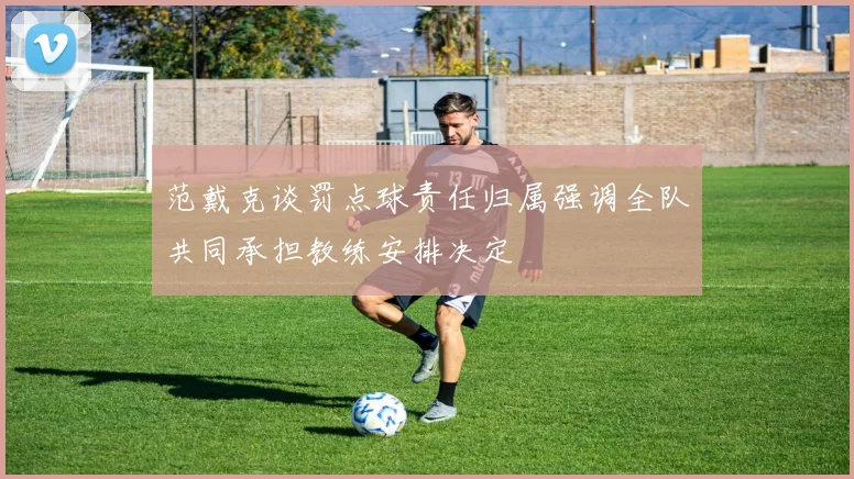 范戴克谈罚点球责任归属强调全队共同承担教练安排决定
