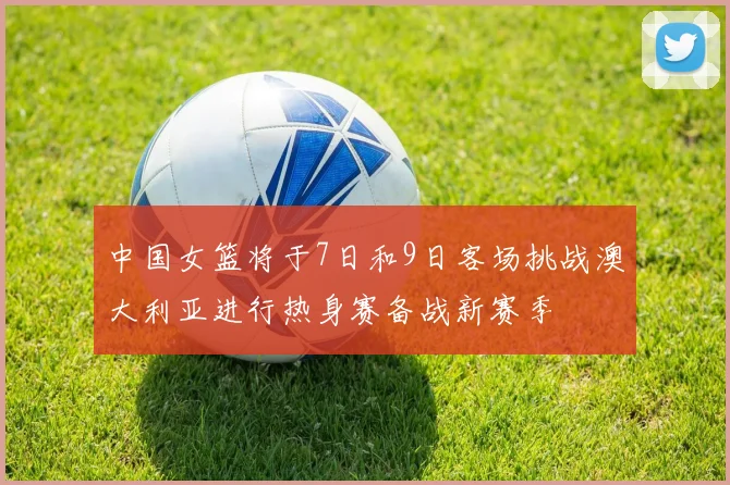 中国女篮将于7日和9日客场挑战澳大利亚进行热身赛备战新赛季