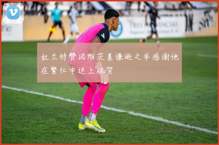 杜兰特赞诺维茨基谦逊之举感谢他在繁忙中送上祝贺