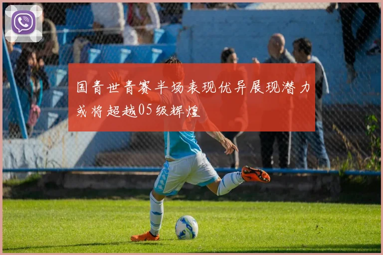 国青世青赛半场表现优异展现潜力或将超越05级辉煌