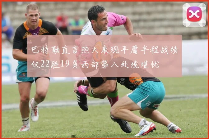 巴特勒直言热火表现平庸半程战绩仅22胜19负西部第八处境堪忧
