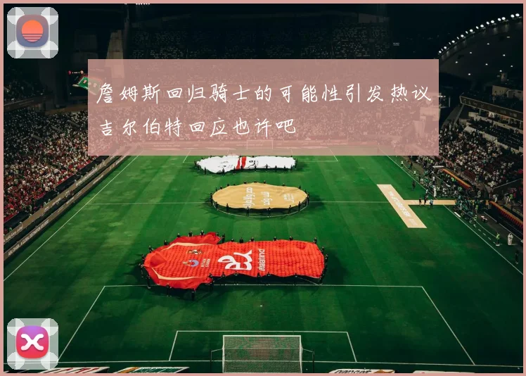 詹姆斯回归骑士的可能性引发热议吉尔伯特回应也许吧