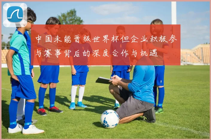 中国未能晋级世界杯但企业积极参与赛事背后的深度合作与机遇
