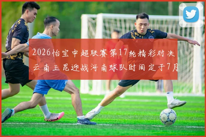 2026怡宝中超联赛第17轮精彩对决云南玉昆迎战河南球队时间定于7月3日晚上20点