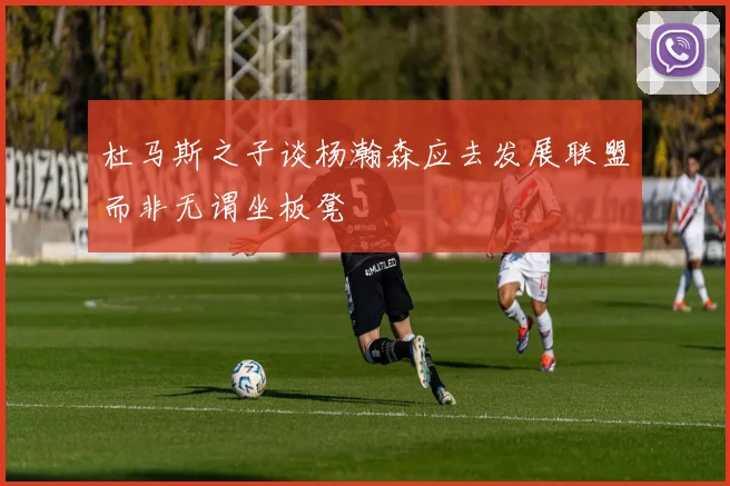 杜马斯之子谈杨瀚森应去发展联盟而非无谓坐板凳