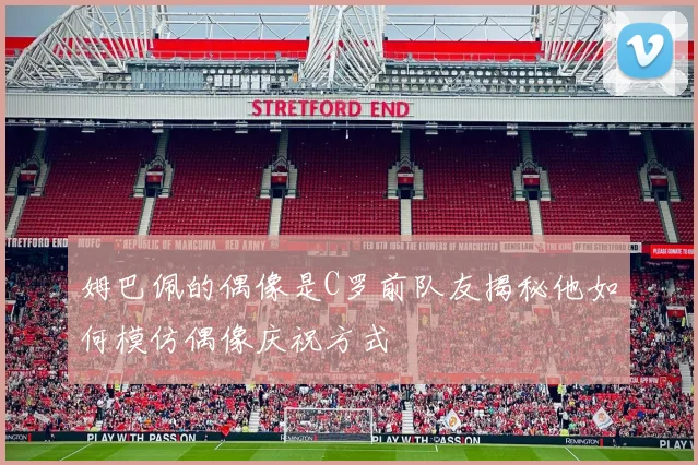 姆巴佩的偶像是C罗前队友揭秘他如何模仿偶像庆祝方式