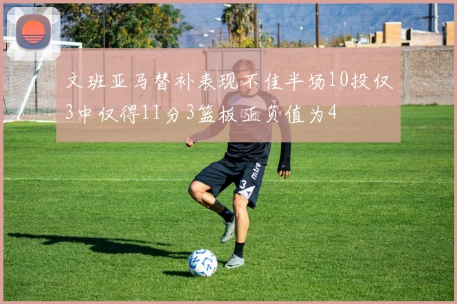 文班亚马替补表现不佳半场10投仅3中仅得11分3篮板正负值为4