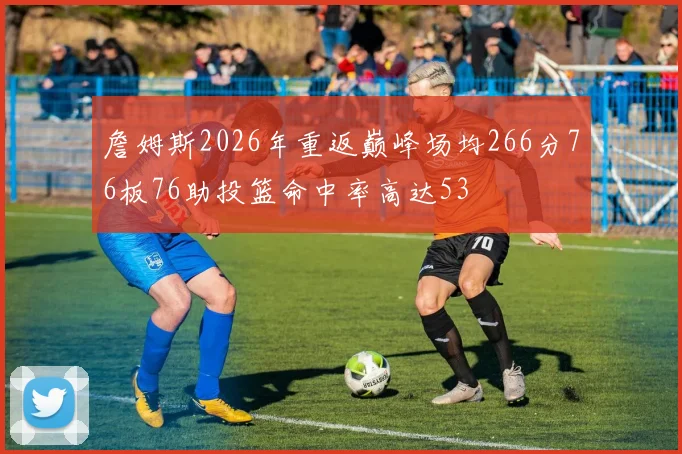 詹姆斯2026年重返巅峰场均266分76板76助投篮命中率高达53