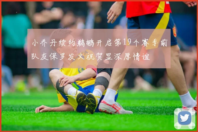 小乔丹续约鹈鹕开启第19个赛季前队友保罗发文祝贺显深厚情谊