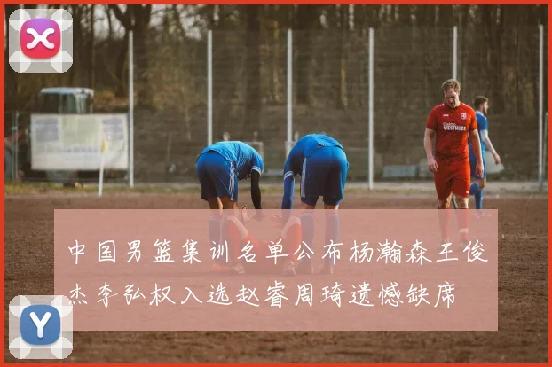 中国男篮集训名单公布杨瀚森王俊杰李弘权入选赵睿周琦遗憾缺席