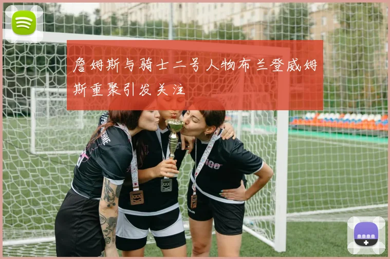 詹姆斯与骑士二号人物布兰登威姆斯重聚引发关注
