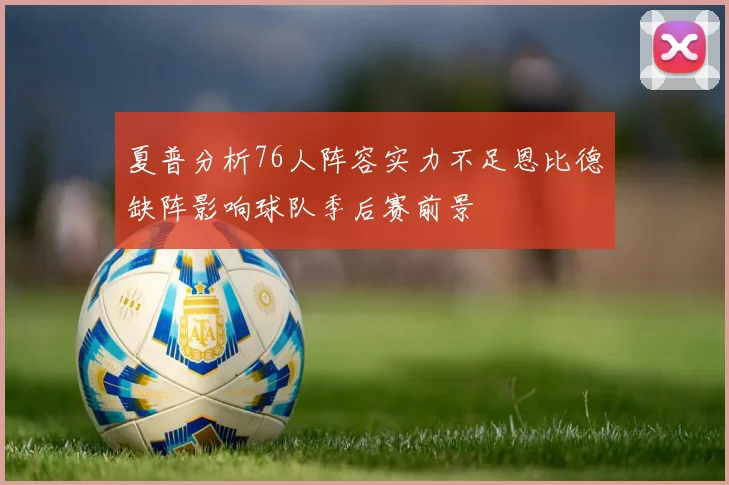 夏普分析76人阵容实力不足恩比德缺阵影响球队季后赛前景