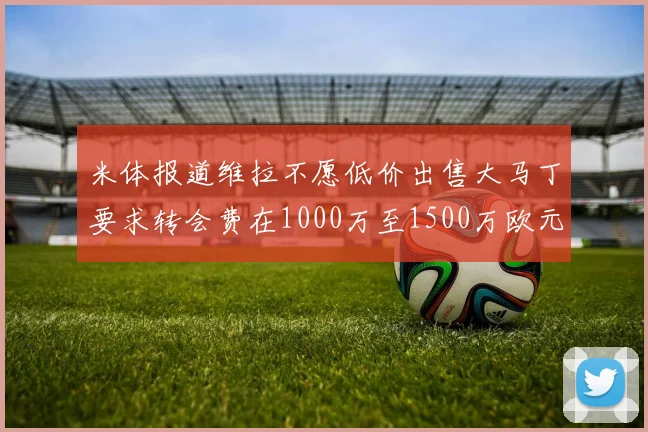 米体报道维拉不愿低价出售大马丁要求转会费在1000万至1500万欧元之间
