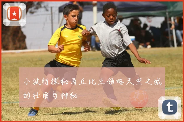 小波特探秘马丘比丘领略天空之城的壮丽与神秘
