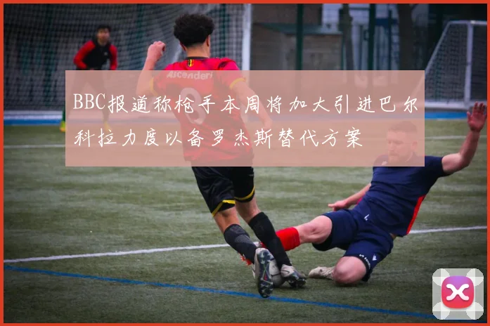 BBC报道称枪手本周将加大引进巴尔科拉力度以备罗杰斯替代方案