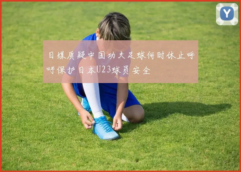 日媒质疑中国功夫足球何时休止呼吁保护日本U23球员安全