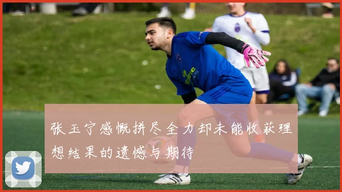 张玉宁感慨拼尽全力却未能收获理想结果的遗憾与期待